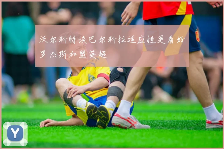 沃尔科特谈巴尔科拉适应性更看好罗杰斯加盟英超
